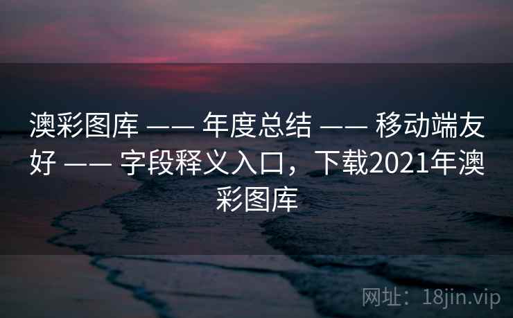 澳彩图库 —— 年度总结 —— 移动端友好 —— 字段释义入口,下载2021年澳彩图库